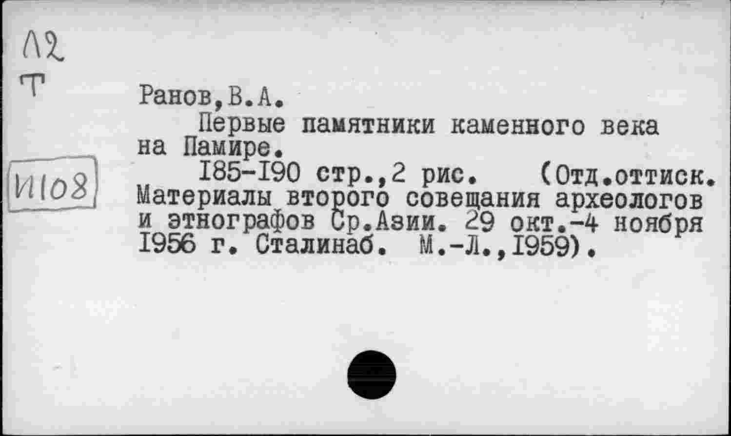 ﻿Ранов,В.А.
Первые памятники каменного века на Памире.
185-190 стр.,2 рис. (Отд.оттиск, материалы второго совещания археологов и этнографов Ср.Азии. 29 окт.-4 ноября 1956 г. Сталинаб. М.-Л.,1959).